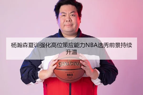 杨瀚森夏训强化高位策应能力NBA选秀前景持续升温